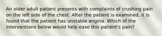 An older adult patient presents with complaints of crushing pain on the left side of the chest. After the patient is examined, it is found that the patient has unstable angina. Which of the interventions below would help ease this patient's pain?