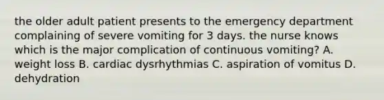 the older adult patient presents to the emergency department complaining of severe vomiting for 3 days. the nurse knows which is the major complication of continuous vomiting? A. weight loss B. cardiac dysrhythmias C. aspiration of vomitus D. dehydration