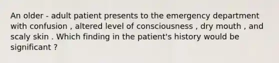 An older - adult patient presents to the emergency department with confusion , altered level of consciousness , dry mouth , and scaly skin . Which finding in the patient's history would be significant ?