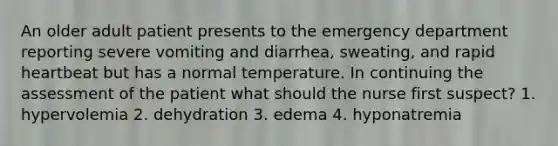 An older adult patient presents to the emergency department reporting severe vomiting and diarrhea, sweating, and rapid heartbeat but has a normal temperature. In continuing the assessment of the patient what should the nurse first suspect? 1. hypervolemia 2. dehydration 3. edema 4. hyponatremia