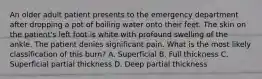 An older adult patient presents to the emergency department after dropping a pot of boiling water onto their feet. The skin on the patient's left foot is white with profound swelling of the ankle. The patient denies significant pain. What is the most likely classification of this burn? A. Superficial B. Full thickness C. Superficial partial thickness D. Deep partial thickness