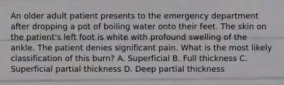An older adult patient presents to the emergency department after dropping a pot of boiling water onto their feet. The skin on the patient's left foot is white with profound swelling of the ankle. The patient denies significant pain. What is the most likely classification of this burn? A. Superficial B. Full thickness C. Superficial partial thickness D. Deep partial thickness