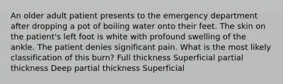 An older adult patient presents to the emergency department after dropping a pot of boiling water onto their feet. The skin on the patient's left foot is white with profound swelling of the ankle. The patient denies significant pain. What is the most likely classification of this burn? Full thickness Superficial partial thickness Deep partial thickness Superficial