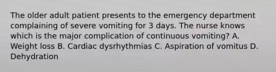 The older adult patient presents to the emergency department complaining of severe vomiting for 3 days. The nurse knows which is the major complication of continuous vomiting? A. Weight loss B. Cardiac dysrhythmias C. Aspiration of vomitus D. Dehydration