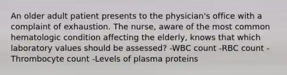 An older adult patient presents to the physician's office with a complaint of exhaustion. The nurse, aware of the most common hematologic condition affecting the elderly, knows that which laboratory values should be assessed? -WBC count -RBC count -Thrombocyte count -Levels of plasma proteins