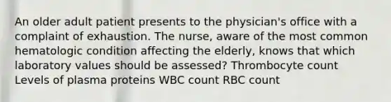 An older adult patient presents to the physician's office with a complaint of exhaustion. The nurse, aware of the most common hematologic condition affecting the elderly, knows that which laboratory values should be assessed? Thrombocyte count Levels of plasma proteins WBC count RBC count