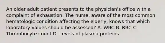 An older adult patient presents to the physician's office with a complaint of exhaustion. The nurse, aware of the most common hematologic condition affecting the elderly, knows that which laboratory values should be assessed? A. WBC B. RBC C. Thrombocyte count D. Levels of plasma proteins