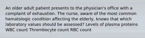 An older adult patient presents to the physician's office with a complaint of exhaustion. The nurse, aware of the most common hematologic condition affecting the elderly, knows that which laboratory values should be assessed? Levels of plasma proteins WBC count Thrombocyte count RBC count