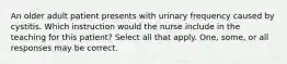 An older adult patient presents with urinary frequency caused by cystitis. Which instruction would the nurse include in the teaching for this patient? Select all that apply. One, some, or all responses may be correct.