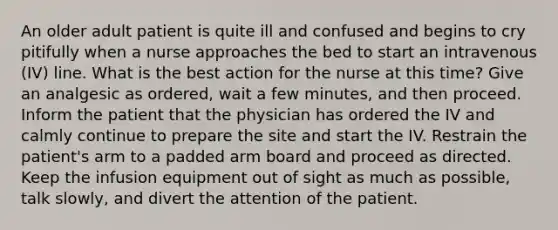 An older adult patient is quite ill and confused and begins to cry pitifully when a nurse approaches the bed to start an intravenous (IV) line. What is the best action for the nurse at this time? Give an analgesic as ordered, wait a few minutes, and then proceed. Inform the patient that the physician has ordered the IV and calmly continue to prepare the site and start the IV. Restrain the patient's arm to a padded arm board and proceed as directed. Keep the infusion equipment out of sight as much as possible, talk slowly, and divert the attention of the patient.