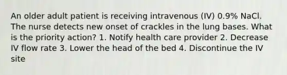 An older adult patient is receiving intravenous (IV) 0.9% NaCl. The nurse detects new onset of crackles in the lung bases. What is the priority action? 1. Notify health care provider 2. Decrease IV flow rate 3. Lower the head of the bed 4. Discontinue the IV site