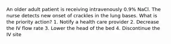 An older adult patient is receiving intravenously 0.9% NaCl. The nurse detects new onset of crackles in the lung bases. What is the priority action? 1. Notify a health care provider 2. Decrease the IV flow rate 3. Lower the head of the bed 4. Discontinue the IV site