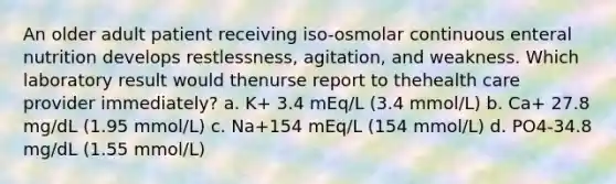 An older adult patient receiving iso-osmolar continuous enteral nutrition develops restlessness, agitation, and weakness. Which laboratory result would thenurse report to thehealth care provider immediately? a. K+ 3.4 mEq/L (3.4 mmol/L) b. Ca+ 27.8 mg/dL (1.95 mmol/L) c. Na+154 mEq/L (154 mmol/L) d. PO4-34.8 mg/dL (1.55 mmol/L)