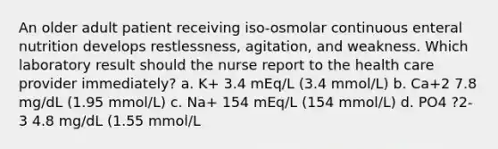 An older adult patient receiving iso-osmolar continuous enteral nutrition develops restlessness, agitation, and weakness. Which laboratory result should the nurse report to the health care provider immediately? a. K+ 3.4 mEq/L (3.4 mmol/L) b. Ca+2 7.8 mg/dL (1.95 mmol/L) c. Na+ 154 mEq/L (154 mmol/L) d. PO4 ?2-3 4.8 mg/dL (1.55 mmol/L