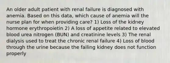 An older adult patient with renal failure is diagnosed with anemia. Based on this data, which cause of anemia will the nurse plan for when providing care? 1) Loss of the kidney hormone erythropoietin 2) A loss of appetite related to elevated blood urea nitrogen (BUN) and creatinine levels 3) The renal dialysis used to treat the chronic renal failure 4) Loss of blood through the urine because the failing kidney does not function properly