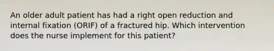 An older adult patient has had a right open reduction and internal fixation (ORIF) of a fractured hip. Which intervention does the nurse implement for this patient?