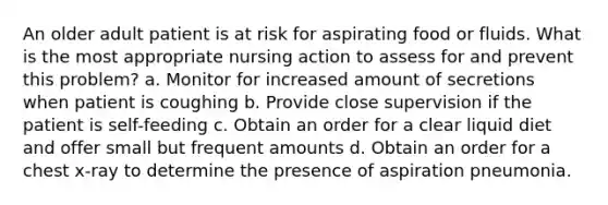 An older adult patient is at risk for aspirating food or fluids. What is the most appropriate nursing action to assess for and prevent this problem? a. Monitor for increased amount of secretions when patient is coughing b. Provide close supervision if the patient is self-feeding c. Obtain an order for a clear liquid diet and offer small but frequent amounts d. Obtain an order for a chest x-ray to determine the presence of aspiration pneumonia.