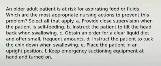 An older adult patient is at risk for aspirating food or fluids. Which are the most appropriate nursing actions to prevent this problem? Select all that apply. a. Provide close supervision when the patient is self-feeding. b. Instruct the patient to tilt the head back when swallowing. c. Obtain an order for a clear liquid diet and offer small, frequent amounts. d. Instruct the patient to tuck the chin down when swallowing. e. Place the patient in an upright position. f. Keep emergency suctioning equipment at hand and turned on.