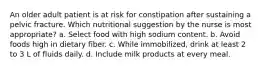 An older adult patient is at risk for constipation after sustaining a pelvic fracture. Which nutritional suggestion by the nurse is most appropriate? a. Select food with high sodium content. b. Avoid foods high in dietary fiber. c. While immobilized, drink at least 2 to 3 L of fluids daily. d. Include milk products at every meal.