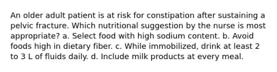 An older adult patient is at risk for constipation after sustaining a pelvic fracture. Which nutritional suggestion by the nurse is most appropriate? a. Select food with high sodium content. b. Avoid foods high in dietary fiber. c. While immobilized, drink at least 2 to 3 L of fluids daily. d. Include milk products at every meal.