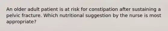 An older adult patient is at risk for constipation after sustaining a pelvic fracture. Which nutritional suggestion by the nurse is most appropriate?