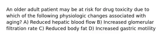 An older adult patient may be at risk for drug toxicity due to which of the following physiologic changes associated with aging? A) Reduced hepatic blood flow B) Increased glomerular filtration rate C) Reduced body fat D) Increased gastric motility