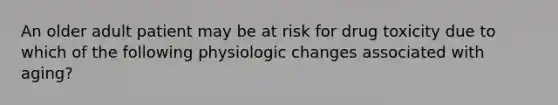 An older adult patient may be at risk for drug toxicity due to which of the following physiologic changes associated with aging?