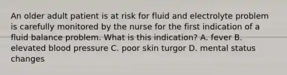 An older adult patient is at risk for fluid and electrolyte problem is carefully monitored by the nurse for the first indication of a fluid balance problem. What is this indication? A. fever B. elevated blood pressure C. poor skin turgor D. mental status changes