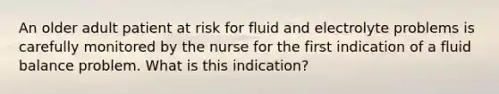 An older adult patient at risk for fluid and electrolyte problems is carefully monitored by the nurse for the first indication of a fluid balance problem. What is this indication?