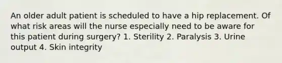 An older adult patient is scheduled to have a hip replacement. Of what risk areas will the nurse especially need to be aware for this patient during surgery? 1. Sterility 2. Paralysis 3. Urine output 4. Skin integrity