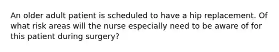 An older adult patient is scheduled to have a hip replacement. Of what risk areas will the nurse especially need to be aware of for this patient during surgery?