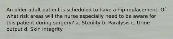 An older adult patient is scheduled to have a hip replacement. Of what risk areas will the nurse especially need to be aware for this patient during surgery? a. Sterility b. Paralysis c. Urine output d. Skin integrity