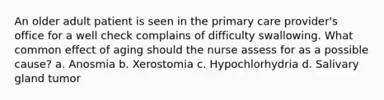 An older adult patient is seen in the primary care provider's office for a well check complains of difficulty swallowing. What common effect of aging should the nurse assess for as a possible cause? a. Anosmia b. Xerostomia c. Hypochlorhydria d. Salivary gland tumor