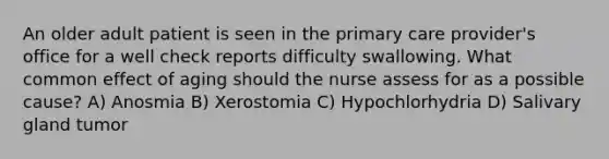 An older adult patient is seen in the primary care provider's office for a well check reports difficulty swallowing. What common effect of aging should the nurse assess for as a possible cause? A) Anosmia B) Xerostomia C) Hypochlorhydria D) Salivary gland tumor