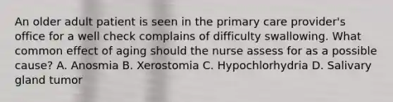 An older adult patient is seen in the primary care provider's office for a well check complains of difficulty swallowing. What common effect of aging should the nurse assess for as a possible cause? A. Anosmia B. Xerostomia C. Hypochlorhydria D. Salivary gland tumor