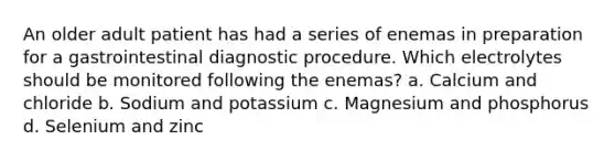 An older adult patient has had a series of enemas in preparation for a gastrointestinal diagnostic procedure. Which electrolytes should be monitored following the enemas? a. Calcium and chloride b. Sodium and potassium c. Magnesium and phosphorus d. Selenium and zinc