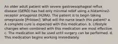 An older adult patient with severe gastroesophageal reflux disease (GERD) has had only minimal relief using a histamine2-receptor antagonist (H2RA). The patient is to begin taking omeprazole [Prilosec]. What will the nurse teach this patient? a. A complete cure is expected with this medication. b. Lifestyle changes when combined with this medication are most effective. c. The medication will be used until surgery can be performed. d. This medication begins working immediately.