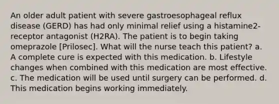 An older adult patient with severe gastroesophageal reflux disease (GERD) has had only minimal relief using a histamine2-receptor antagonist (H2RA). The patient is to begin taking omeprazole [Prilosec]. What will the nurse teach this patient? a. A complete cure is expected with this medication. b. Lifestyle changes when combined with this medication are most effective. c. The medication will be used until surgery can be performed. d. This medication begins working immediately.