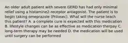 An older adult patient with severe GERD has had only minimal relief using a histamine2-receptor antagonist. The patient is to begin taking omeprazole (Prilosec). What will the nurse teach this patient? A. a complete cure is expected with this medication B. lifestyle changes can be as effective as medication therpay C. long-term therapy may be needed D. the medication will be used until surgery can be performed