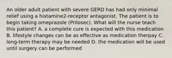 An older adult patient with severe GERD has had only minimal relief using a histamine2-receptor antagonist. The patient is to begin taking omeprazole (Prilosec). What will the nurse teach this patient? A. a complete cure is expected with this medication B. lifestyle changes can be as effective as medication therpay C. long-term therapy may be needed D. the medication will be used until surgery can be performed