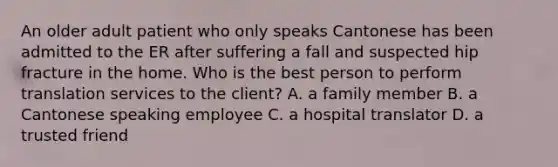 An older adult patient who only speaks Cantonese has been admitted to the ER after suffering a fall and suspected hip fracture in the home. Who is the best person to perform translation services to the client? A. a family member B. a Cantonese speaking employee C. a hospital translator D. a trusted friend