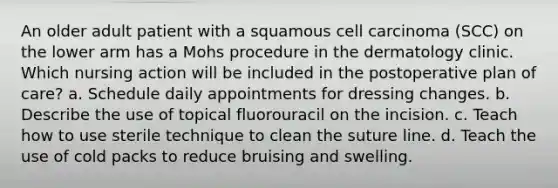 An older adult patient with a squamous cell carcinoma (SCC) on the lower arm has a Mohs procedure in the dermatology clinic. Which nursing action will be included in the postoperative plan of care? a. Schedule daily appointments for dressing changes. b. Describe the use of topical fluorouracil on the incision. c. Teach how to use sterile technique to clean the suture line. d. Teach the use of cold packs to reduce bruising and swelling.