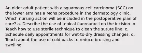 An older adult patient with a squamous cell carcinoma (SCC) on the lower arm has a Mohs procedure in the dermatology clinic. Which nursing action will be included in the postoperative plan of care? a. Describe the use of topical fluorouracil on the incision. b. Teach how to use sterile technique to clean the suture line. c. Schedule daily appointments for wet-to-dry dressing changes. d. Teach about the use of cold packs to reduce bruising and swelling.