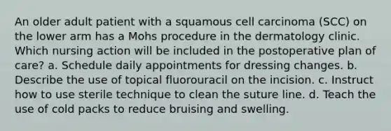 An older adult patient with a squamous cell carcinoma (SCC) on the lower arm has a Mohs procedure in the dermatology clinic. Which nursing action will be included in the postoperative plan of care? a. Schedule daily appointments for dressing changes. b. Describe the use of topical fluorouracil on the incision. c. Instruct how to use sterile technique to clean the suture line. d. Teach the use of cold packs to reduce bruising and swelling.