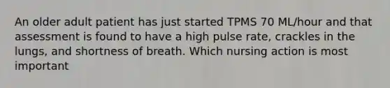 An older adult patient has just started TPMS 70 ML/hour and that assessment is found to have a high pulse rate, crackles in the lungs, and shortness of breath. Which nursing action is most important