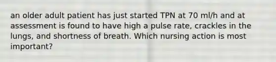 an older adult patient has just started TPN at 70 ml/h and at assessment is found to have high a pulse rate, crackles in the lungs, and shortness of breath. Which nursing action is most important?