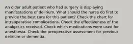 An older adult patient who had surgery is displaying manifestations of delirium. What should the nurse do first to provide the best care for this patient? Check the chart for intraoperative complications. Check the effectiveness of the analgesics received. Check which medications were used for anesthesia. Check the preoperative assessment for previous delirium or dementia.