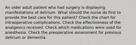 An older adult patient who had surgery is displaying manifestations of delirium. What should the nurse do first to provide the best care for this patient? Check the chart for intraoperative complications. Check the effectiveness of the analgesics received. Check which medications were used for anesthesia. Check the preoperative assessment for previous delirium or dementia.