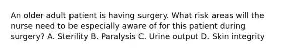 An older adult patient is having surgery. What risk areas will the nurse need to be especially aware of for this patient during surgery? A. Sterility B. Paralysis C. Urine output D. Skin integrity