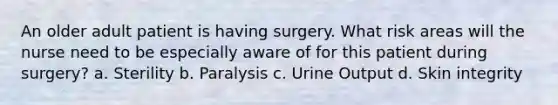 An older adult patient is having surgery. What risk areas will the nurse need to be especially aware of for this patient during surgery? a. Sterility b. Paralysis c. Urine Output d. Skin integrity